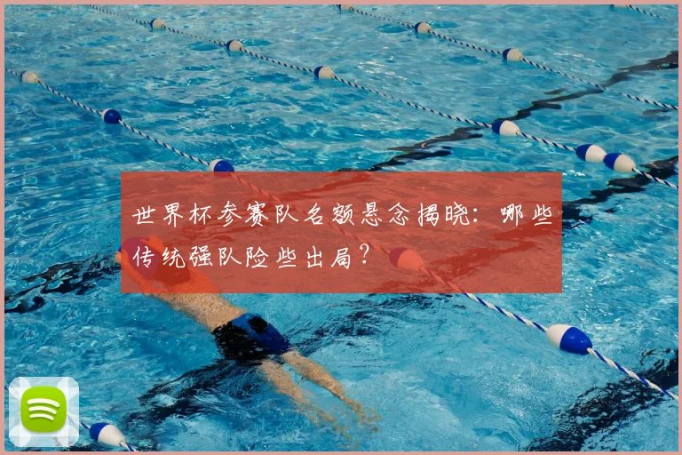 世界杯参赛队名额悬念揭晓：哪些传统强队险些出局？