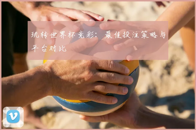 玩转世界杯竞彩：最佳投注策略与平台对比