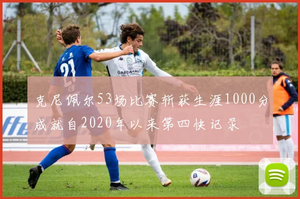 克尼佩尔53场比赛斩获生涯1000分成就自2020年以来第四快记录