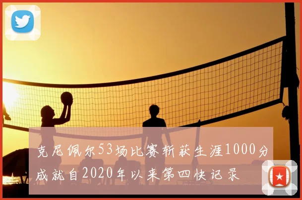 克尼佩尔53场比赛斩获生涯1000分成就自2020年以来第四快记录