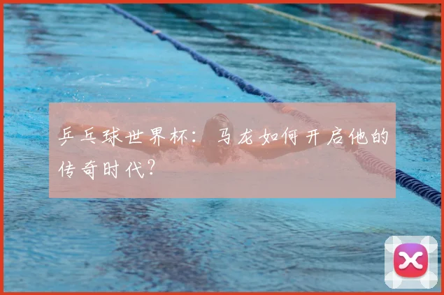 乒乓球世界杯:马龙如何开启他的传奇时代?