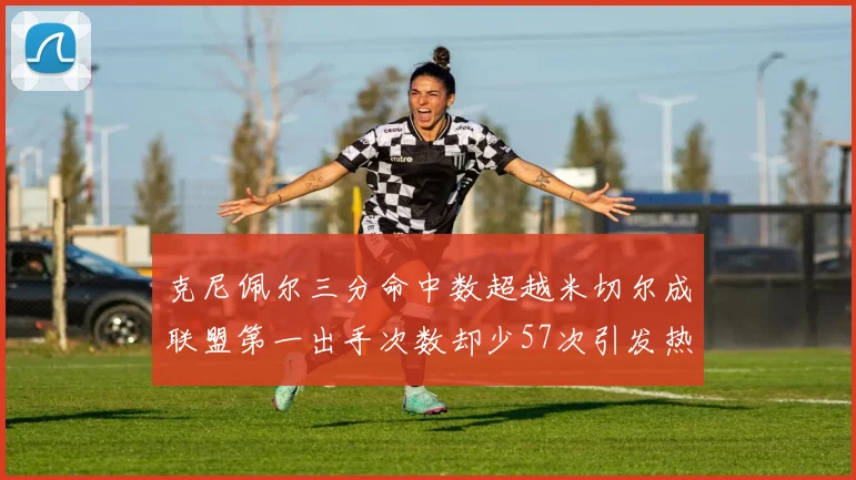 克尼佩尔三分命中数超越米切尔成联盟第一出手次数却少57次引发热议