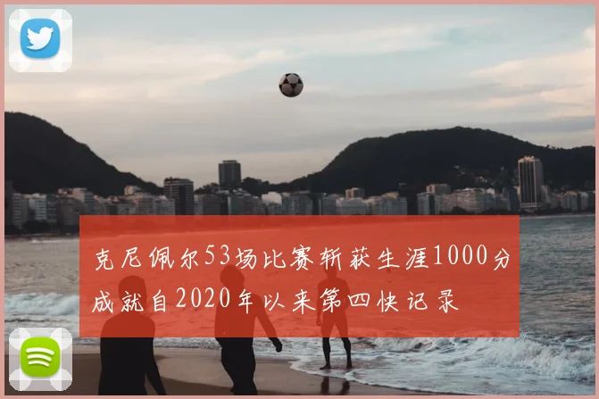 克尼佩尔53场比赛斩获生涯1000分成就自2020年以来第四快记录