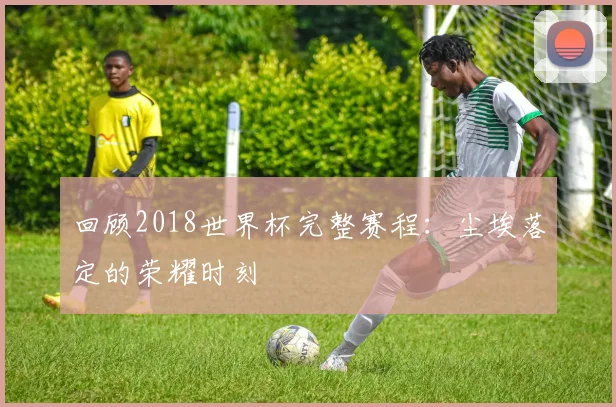 回顾2018世界杯完整赛程：尘埃落定的荣耀时刻