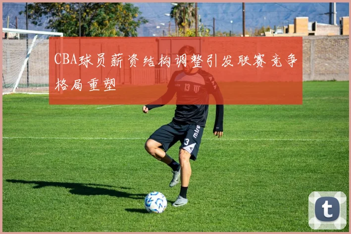 CBA球员薪资结构调整引发联赛竞争格局重塑