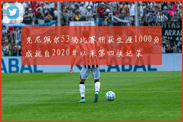 克尼佩尔53场比赛斩获生涯1000分成就自2020年以来第四快记录