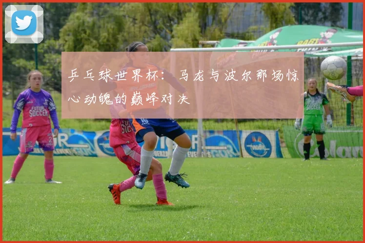 乒乓球世界杯：马龙与波尔那场惊心动魄的巅峰对决