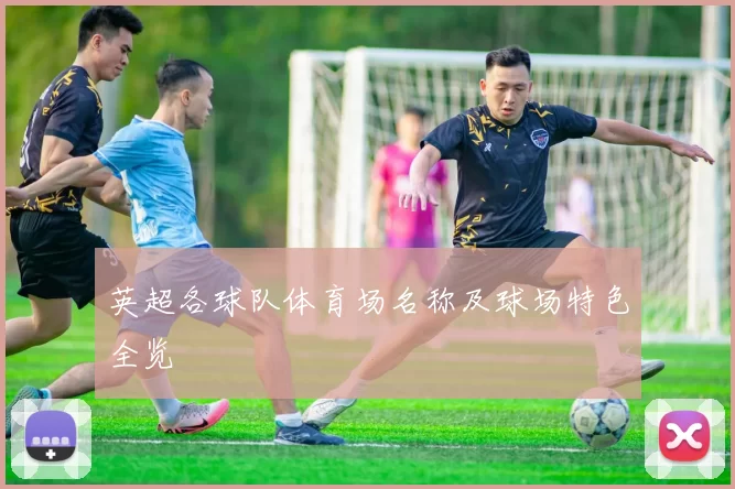 英超各球队体育场名称及球场特色全览