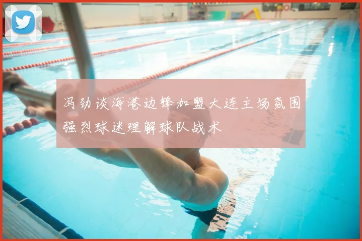 冯劲谈海港边锋加盟大连主场氛围强烈球迷理解球队战术