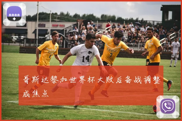 哥斯达黎加世界杯大败后备战调整成焦点