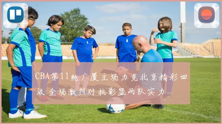 CBA第11轮广厦主场力克北京精彩回放 全场激烈对抗彰显两队实力