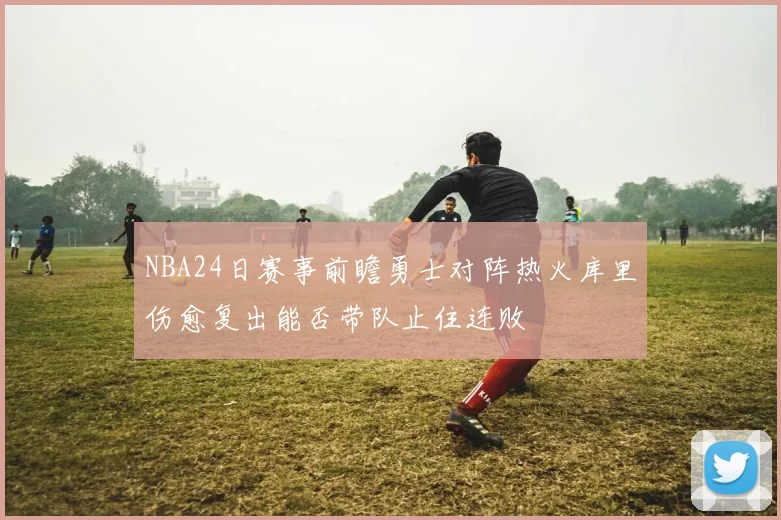 NBA24日赛事前瞻勇士对阵热火库里伤愈复出能否带队止住连败