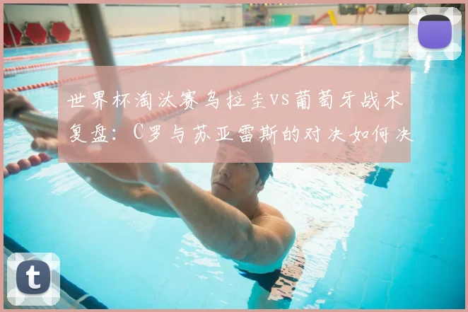 世界杯淘汰赛乌拉圭vs葡萄牙战术复盘：C罗与苏亚雷斯的对决如何决定胜负