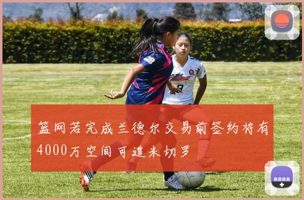 篮网若完成兰德尔交易前签约将有4000万空间可追米切罗
