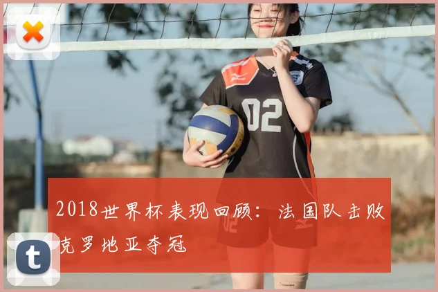 2018世界杯表现回顾：法国队击败克罗地亚夺冠
