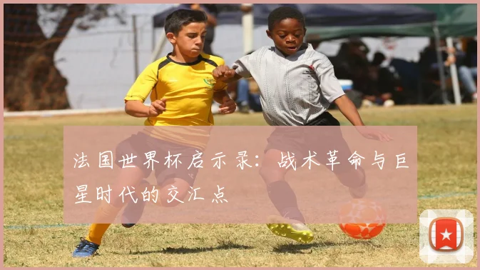 法国世界杯启示录:战术革命与巨星时代的交汇点