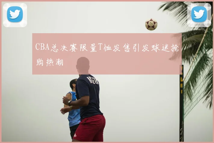 CBA总决赛限量T恤发售引发球迷抢购热潮