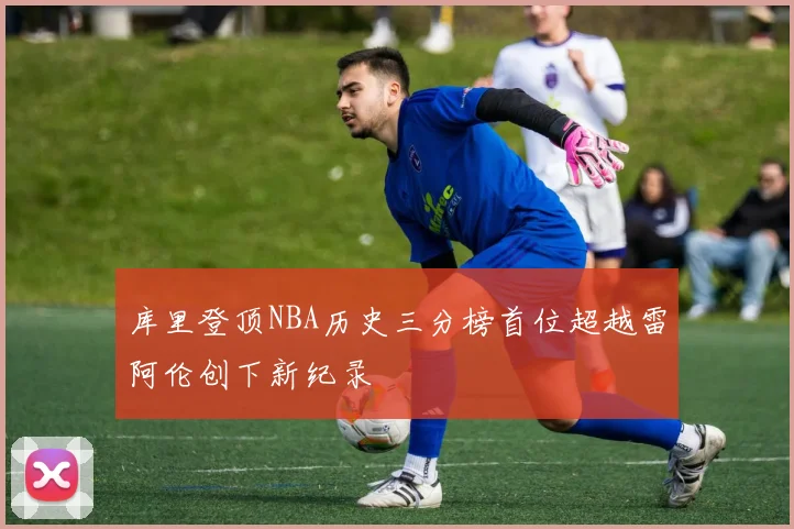 库里登顶NBA历史三分榜首位超越雷阿伦创下新纪录