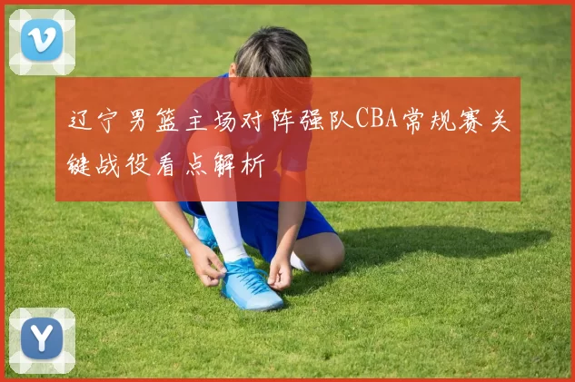 辽宁男篮主场对阵强队CBA常规赛关键战役看点解析