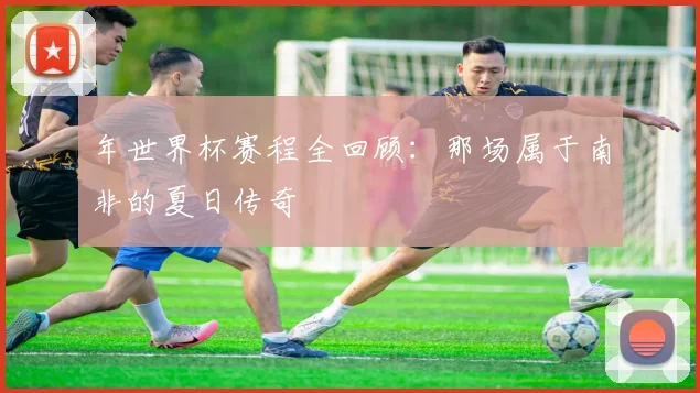 年世界杯赛程全回顾:那场属于南非的夏日传奇