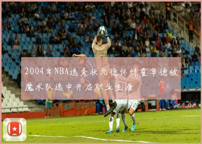 2004年NBA选秀状元德怀特霍华德被魔术队选中开启职业生涯