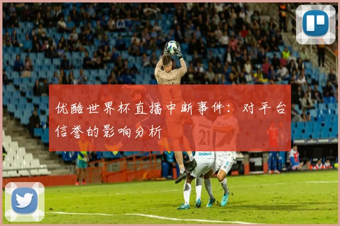 优酷世界杯直播中断事件：对平台信誉的影响分析