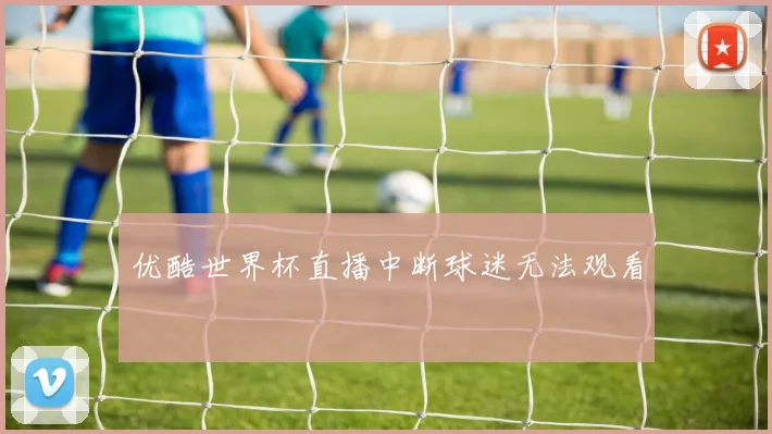 优酷世界杯直播中断球迷无法观看