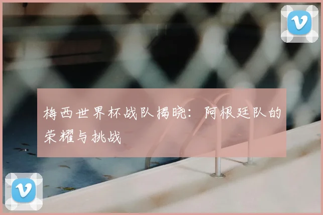 梅西世界杯战队揭晓：阿根廷队的荣耀与挑战