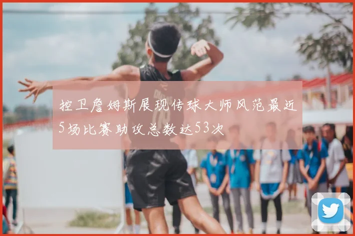 控卫詹姆斯展现传球大师风范最近5场比赛助攻总数达53次