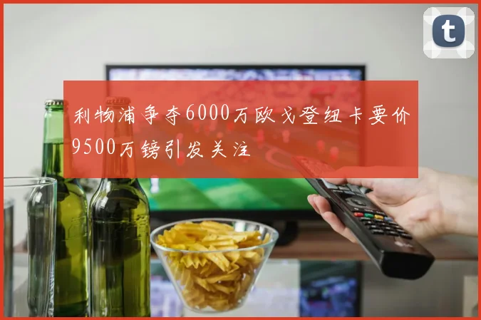 利物浦争夺6000万欧戈登纽卡要价9500万镑引发关注