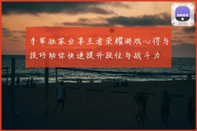 李军独家分享王者荣耀游戏心得与技巧助你快速提升段位与战斗力