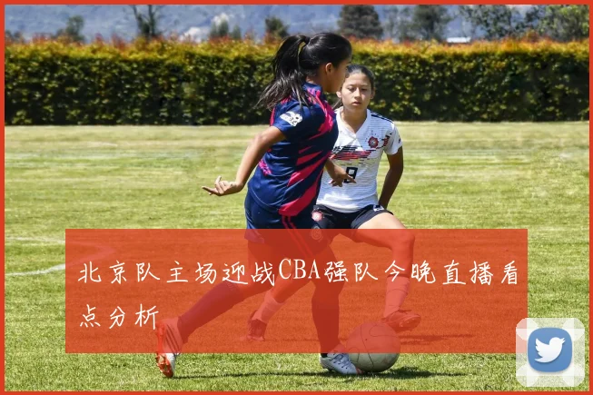 北京队主场迎战CBA强队今晚直播看点分析