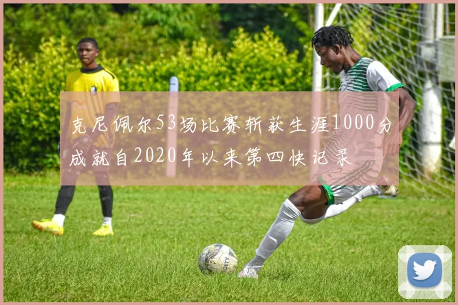 克尼佩尔53场比赛斩获生涯1000分成就自2020年以来第四快记录
