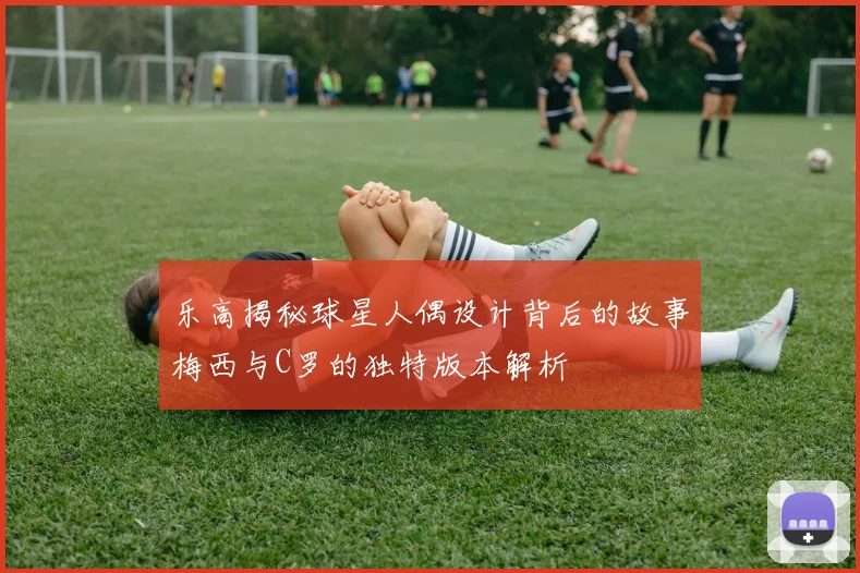 乐高揭秘球星人偶设计背后的故事梅西与C罗的独特版本解析