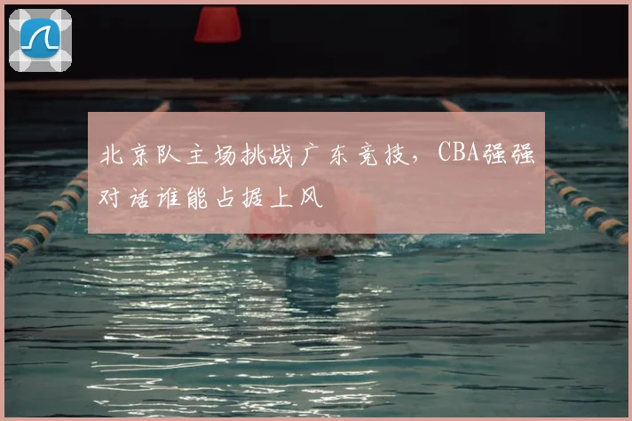 北京队主场挑战广东竞技，CBA强强对话谁能占据上风