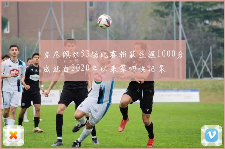 克尼佩尔53场比赛斩获生涯1000分成就自2020年以来第四快记录