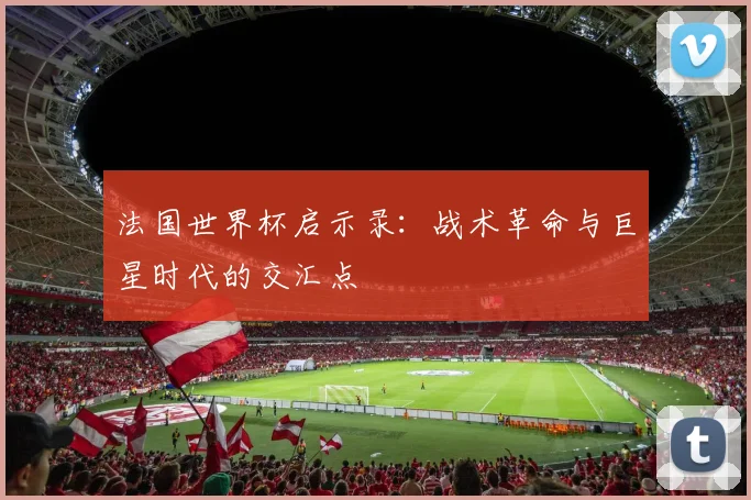 法国世界杯启示录:战术革命与巨星时代的交汇点