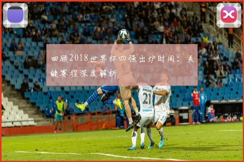 回顾2018世界杯四强出炉时间：关键赛程深度解析