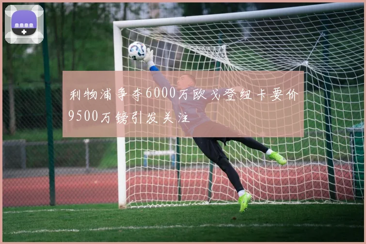 利物浦争夺6000万欧戈登纽卡要价9500万镑引发关注