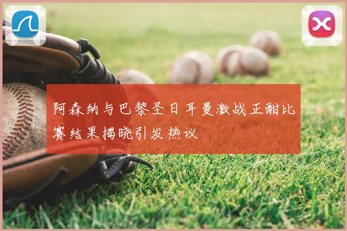 阿森纳与巴黎圣日耳曼激战正酣比赛结果揭晓引发热议