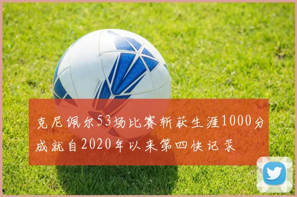 克尼佩尔53场比赛斩获生涯1000分成就自2020年以来第四快记录