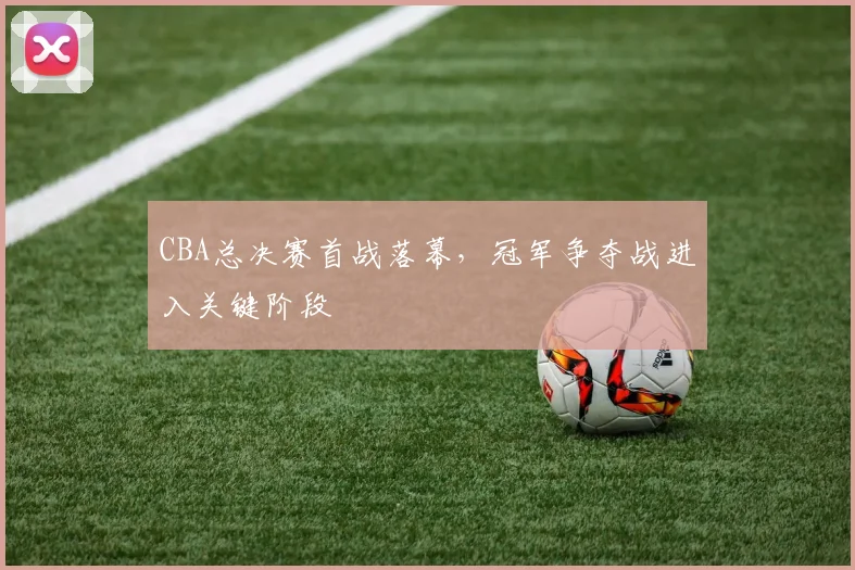 CBA总决赛首战落幕，冠军争夺战进入关键阶段