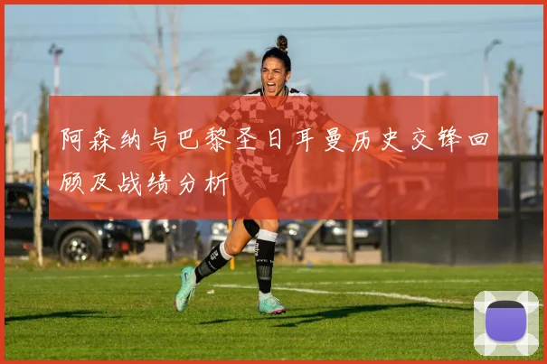 阿森纳与巴黎圣日耳曼历史交锋回顾及战绩分析