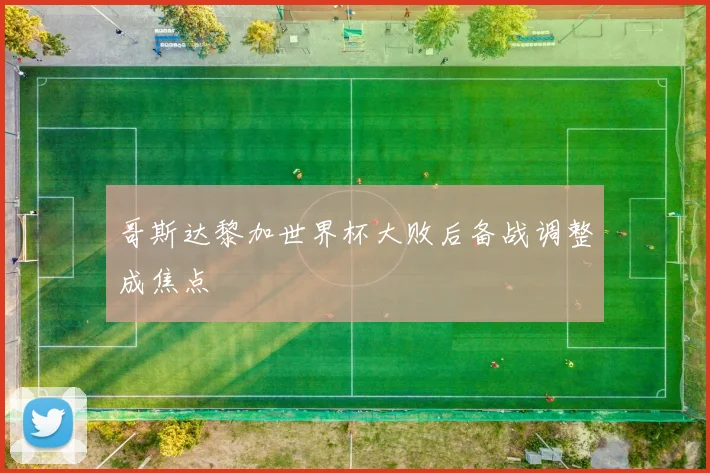 哥斯达黎加世界杯大败后备战调整成焦点