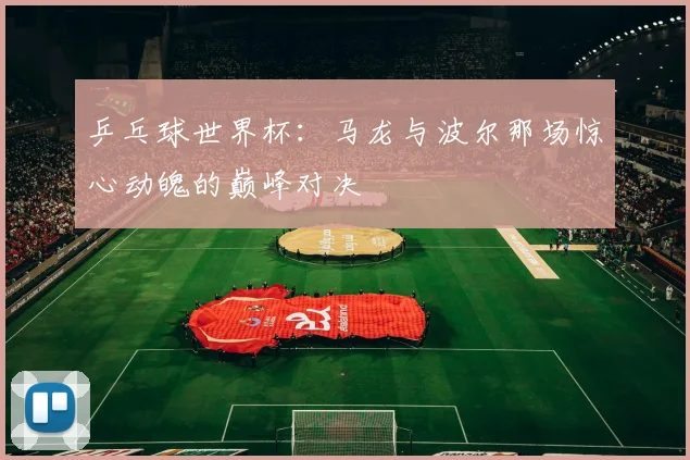 乒乓球世界杯：马龙与波尔那场惊心动魄的巅峰对决