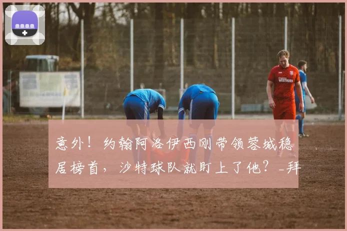 意外！约翰阿洛伊西刚带领蓉城稳居榜首，沙特球队就盯上了他？_拜合_比赛_成都