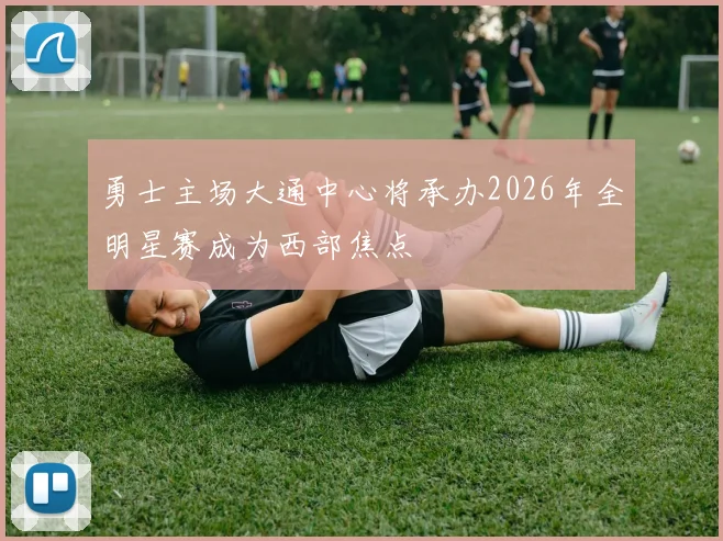 勇士主场大通中心将承办2026年全明星赛成为西部焦点