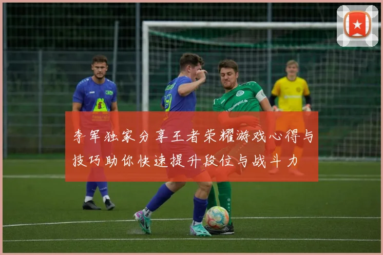 李军独家分享王者荣耀游戏心得与技巧助你快速提升段位与战斗力