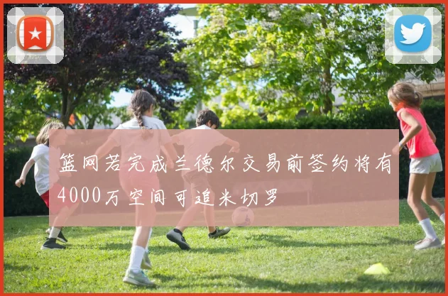 篮网若完成兰德尔交易前签约将有4000万空间可追米切罗