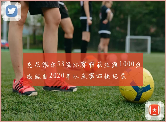 克尼佩尔53场比赛斩获生涯1000分成就自2020年以来第四快记录